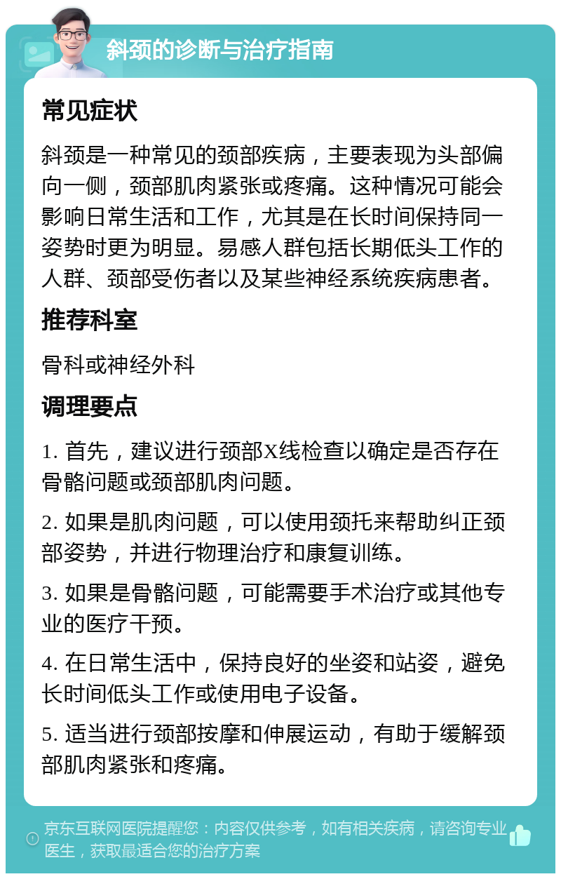 斜颈的诊断与治疗指南 常见症状 斜颈是一种常见的颈部疾病，主要表现为头部偏向一侧，颈部肌肉紧张或疼痛。这种情况可能会影响日常生活和工作，尤其是在长时间保持同一姿势时更为明显。易感人群包括长期低头工作的人群、颈部受伤者以及某些神经系统疾病患者。 推荐科室 骨科或神经外科 调理要点 1. 首先，建议进行颈部X线检查以确定是否存在骨骼问题或颈部肌肉问题。 2. 如果是肌肉问题，可以使用颈托来帮助纠正颈部姿势，并进行物理治疗和康复训练。 3. 如果是骨骼问题，可能需要手术治疗或其他专业的医疗干预。 4. 在日常生活中，保持良好的坐姿和站姿，避免长时间低头工作或使用电子设备。 5. 适当进行颈部按摩和伸展运动，有助于缓解颈部肌肉紧张和疼痛。