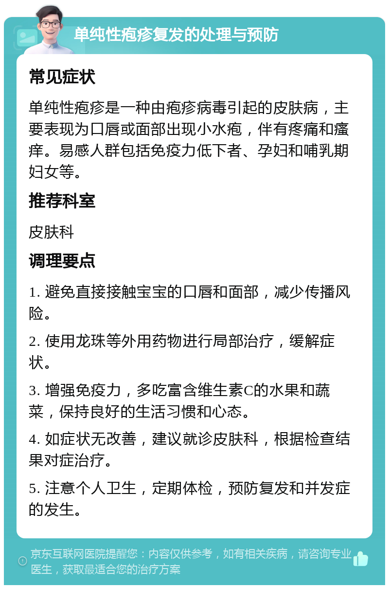 单纯性疱疹复发的处理与预防 常见症状 单纯性疱疹是一种由疱疹病毒引起的皮肤病，主要表现为口唇或面部出现小水疱，伴有疼痛和瘙痒。易感人群包括免疫力低下者、孕妇和哺乳期妇女等。 推荐科室 皮肤科 调理要点 1. 避免直接接触宝宝的口唇和面部，减少传播风险。 2. 使用龙珠等外用药物进行局部治疗，缓解症状。 3. 增强免疫力，多吃富含维生素C的水果和蔬菜，保持良好的生活习惯和心态。 4. 如症状无改善，建议就诊皮肤科，根据检查结果对症治疗。 5. 注意个人卫生，定期体检，预防复发和并发症的发生。