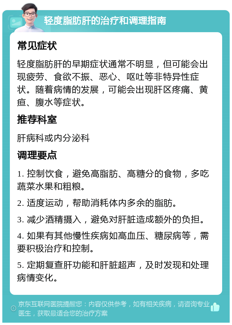 轻度脂肪肝的治疗和调理指南 常见症状 轻度脂肪肝的早期症状通常不明显，但可能会出现疲劳、食欲不振、恶心、呕吐等非特异性症状。随着病情的发展，可能会出现肝区疼痛、黄疸、腹水等症状。 推荐科室 肝病科或内分泌科 调理要点 1. 控制饮食，避免高脂肪、高糖分的食物，多吃蔬菜水果和粗粮。 2. 适度运动，帮助消耗体内多余的脂肪。 3. 减少酒精摄入，避免对肝脏造成额外的负担。 4. 如果有其他慢性疾病如高血压、糖尿病等，需要积极治疗和控制。 5. 定期复查肝功能和肝脏超声，及时发现和处理病情变化。