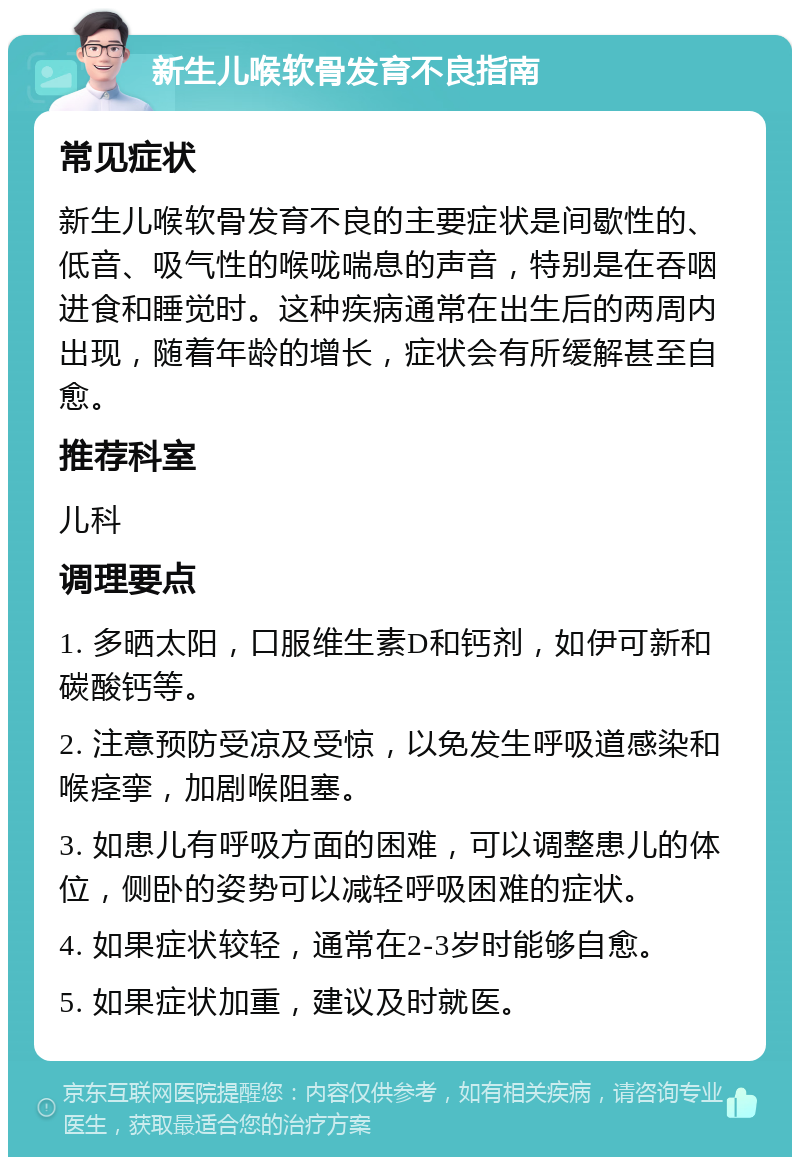 新生儿喉软骨发育不良指南 常见症状 新生儿喉软骨发育不良的主要症状是间歇性的、低音、吸气性的喉咙喘息的声音，特别是在吞咽进食和睡觉时。这种疾病通常在出生后的两周内出现，随着年龄的增长，症状会有所缓解甚至自愈。 推荐科室 儿科 调理要点 1. 多晒太阳，口服维生素D和钙剂，如伊可新和碳酸钙等。 2. 注意预防受凉及受惊，以免发生呼吸道感染和喉痉挛，加剧喉阻塞。 3. 如患儿有呼吸方面的困难，可以调整患儿的体位，侧卧的姿势可以减轻呼吸困难的症状。 4. 如果症状较轻，通常在2-3岁时能够自愈。 5. 如果症状加重，建议及时就医。