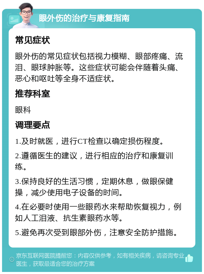 眼外伤的治疗与康复指南 常见症状 眼外伤的常见症状包括视力模糊、眼部疼痛、流泪、眼球肿胀等。这些症状可能会伴随着头痛、恶心和呕吐等全身不适症状。 推荐科室 眼科 调理要点 1.及时就医，进行CT检查以确定损伤程度。 2.遵循医生的建议，进行相应的治疗和康复训练。 3.保持良好的生活习惯，定期休息，做眼保健操，减少使用电子设备的时间。 4.在必要时使用一些眼药水来帮助恢复视力，例如人工泪液、抗生素眼药水等。 5.避免再次受到眼部外伤，注意安全防护措施。