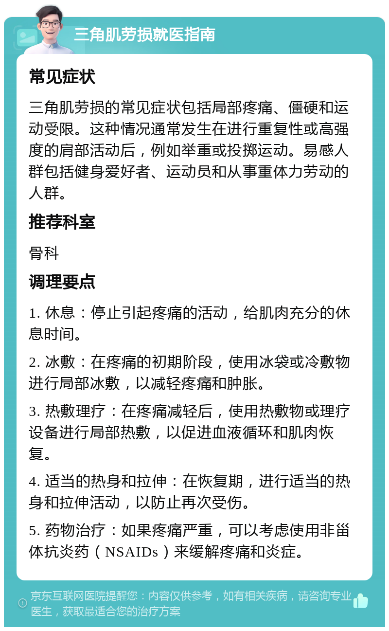 三角肌劳损就医指南 常见症状 三角肌劳损的常见症状包括局部疼痛、僵硬和运动受限。这种情况通常发生在进行重复性或高强度的肩部活动后，例如举重或投掷运动。易感人群包括健身爱好者、运动员和从事重体力劳动的人群。 推荐科室 骨科 调理要点 1. 休息：停止引起疼痛的活动，给肌肉充分的休息时间。 2. 冰敷：在疼痛的初期阶段，使用冰袋或冷敷物进行局部冰敷，以减轻疼痛和肿胀。 3. 热敷理疗：在疼痛减轻后，使用热敷物或理疗设备进行局部热敷，以促进血液循环和肌肉恢复。 4. 适当的热身和拉伸：在恢复期，进行适当的热身和拉伸活动，以防止再次受伤。 5. 药物治疗：如果疼痛严重，可以考虑使用非甾体抗炎药（NSAIDs）来缓解疼痛和炎症。