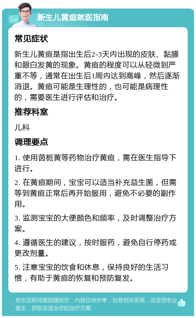 新生儿黄疸就医指南 常见症状 新生儿黄疸是指出生后2-3天内出现的皮肤、黏膜和眼白发黄的现象。黄疸的程度可以从轻微到严重不等，通常在出生后1周内达到高峰，然后逐渐消退。黄疸可能是生理性的，也可能是病理性的，需要医生进行评估和治疗。 推荐科室 儿科 调理要点 1. 使用茵栀黄等药物治疗黄疸，需在医生指导下进行。 2. 在黄疸期间，宝宝可以适当补充益生菌，但需等到黄疸正常后再开始服用，避免不必要的副作用。 3. 监测宝宝的大便颜色和频率，及时调整治疗方案。 4. 遵循医生的建议，按时服药，避免自行停药或更改剂量。 5. 注意宝宝的饮食和休息，保持良好的生活习惯，有助于黄疸的恢复和预防复发。