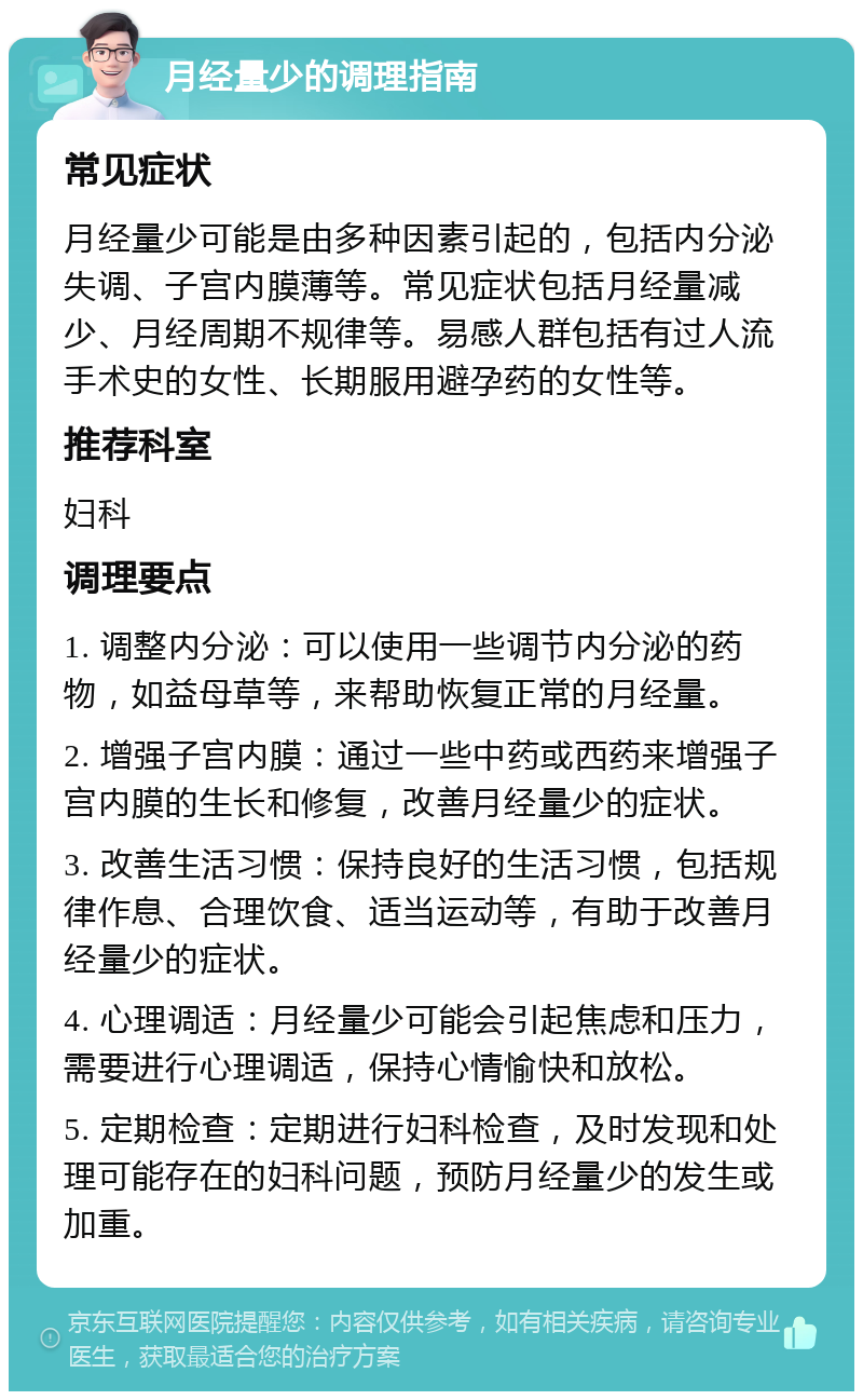 月经量少的调理指南 常见症状 月经量少可能是由多种因素引起的，包括内分泌失调、子宫内膜薄等。常见症状包括月经量减少、月经周期不规律等。易感人群包括有过人流手术史的女性、长期服用避孕药的女性等。 推荐科室 妇科 调理要点 1. 调整内分泌：可以使用一些调节内分泌的药物，如益母草等，来帮助恢复正常的月经量。 2. 增强子宫内膜：通过一些中药或西药来增强子宫内膜的生长和修复，改善月经量少的症状。 3. 改善生活习惯：保持良好的生活习惯，包括规律作息、合理饮食、适当运动等，有助于改善月经量少的症状。 4. 心理调适：月经量少可能会引起焦虑和压力，需要进行心理调适，保持心情愉快和放松。 5. 定期检查：定期进行妇科检查，及时发现和处理可能存在的妇科问题，预防月经量少的发生或加重。