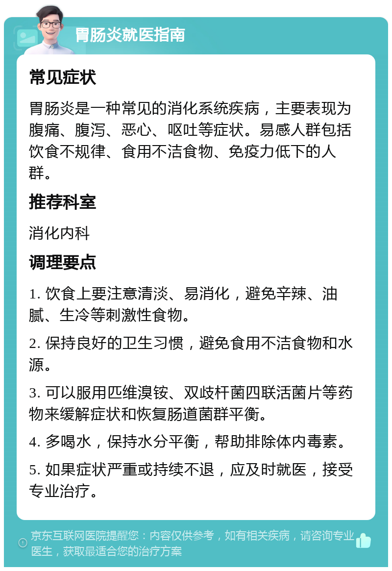 胃肠炎就医指南 常见症状 胃肠炎是一种常见的消化系统疾病，主要表现为腹痛、腹泻、恶心、呕吐等症状。易感人群包括饮食不规律、食用不洁食物、免疫力低下的人群。 推荐科室 消化内科 调理要点 1. 饮食上要注意清淡、易消化，避免辛辣、油腻、生冷等刺激性食物。 2. 保持良好的卫生习惯，避免食用不洁食物和水源。 3. 可以服用匹维溴铵、双歧杆菌四联活菌片等药物来缓解症状和恢复肠道菌群平衡。 4. 多喝水，保持水分平衡，帮助排除体内毒素。 5. 如果症状严重或持续不退，应及时就医，接受专业治疗。