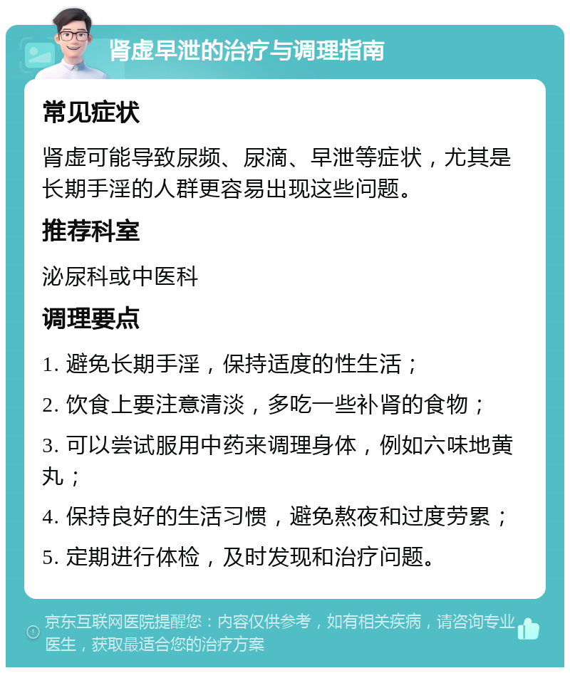 肾虚早泄的治疗与调理指南 常见症状 肾虚可能导致尿频、尿滴、早泄等症状，尤其是长期手淫的人群更容易出现这些问题。 推荐科室 泌尿科或中医科 调理要点 1. 避免长期手淫，保持适度的性生活； 2. 饮食上要注意清淡，多吃一些补肾的食物； 3. 可以尝试服用中药来调理身体，例如六味地黄丸； 4. 保持良好的生活习惯，避免熬夜和过度劳累； 5. 定期进行体检，及时发现和治疗问题。