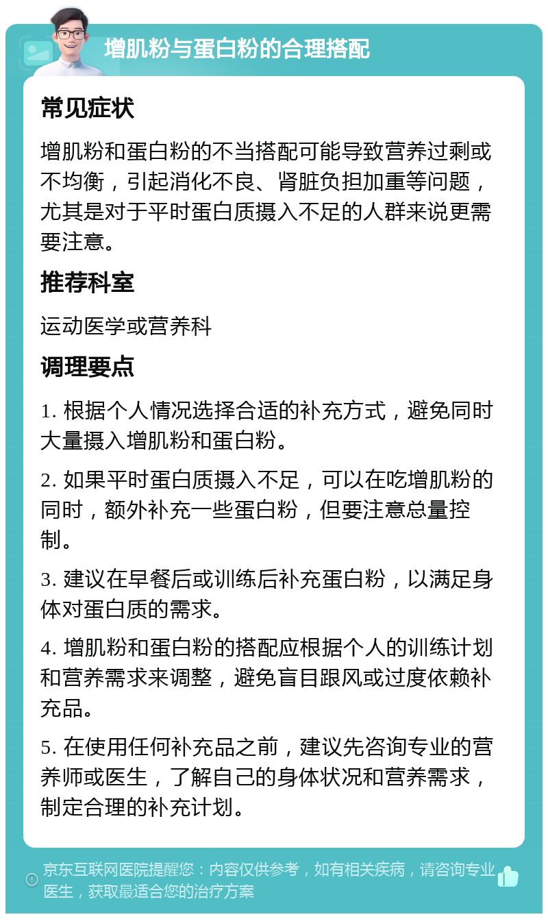 增肌粉与蛋白粉的合理搭配 常见症状 增肌粉和蛋白粉的不当搭配可能导致营养过剩或不均衡，引起消化不良、肾脏负担加重等问题，尤其是对于平时蛋白质摄入不足的人群来说更需要注意。 推荐科室 运动医学或营养科 调理要点 1. 根据个人情况选择合适的补充方式，避免同时大量摄入增肌粉和蛋白粉。 2. 如果平时蛋白质摄入不足，可以在吃增肌粉的同时，额外补充一些蛋白粉，但要注意总量控制。 3. 建议在早餐后或训练后补充蛋白粉，以满足身体对蛋白质的需求。 4. 增肌粉和蛋白粉的搭配应根据个人的训练计划和营养需求来调整，避免盲目跟风或过度依赖补充品。 5. 在使用任何补充品之前，建议先咨询专业的营养师或医生，了解自己的身体状况和营养需求，制定合理的补充计划。