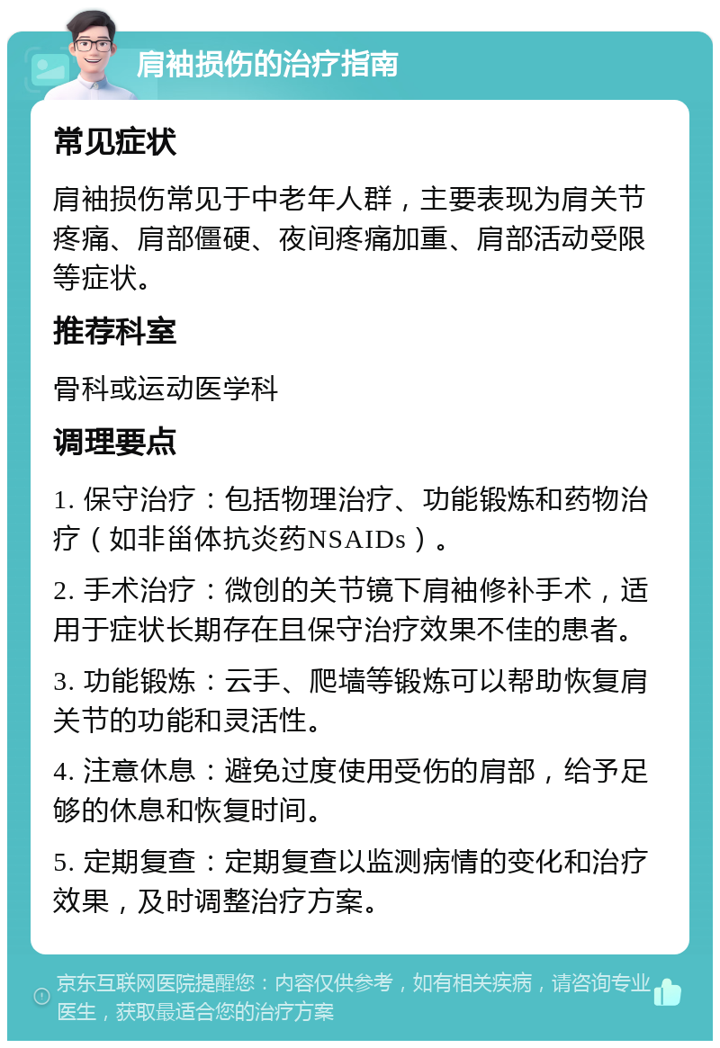 肩袖损伤的治疗指南 常见症状 肩袖损伤常见于中老年人群，主要表现为肩关节疼痛、肩部僵硬、夜间疼痛加重、肩部活动受限等症状。 推荐科室 骨科或运动医学科 调理要点 1. 保守治疗：包括物理治疗、功能锻炼和药物治疗（如非甾体抗炎药NSAIDs）。 2. 手术治疗：微创的关节镜下肩袖修补手术，适用于症状长期存在且保守治疗效果不佳的患者。 3. 功能锻炼：云手、爬墙等锻炼可以帮助恢复肩关节的功能和灵活性。 4. 注意休息：避免过度使用受伤的肩部，给予足够的休息和恢复时间。 5. 定期复查：定期复查以监测病情的变化和治疗效果，及时调整治疗方案。