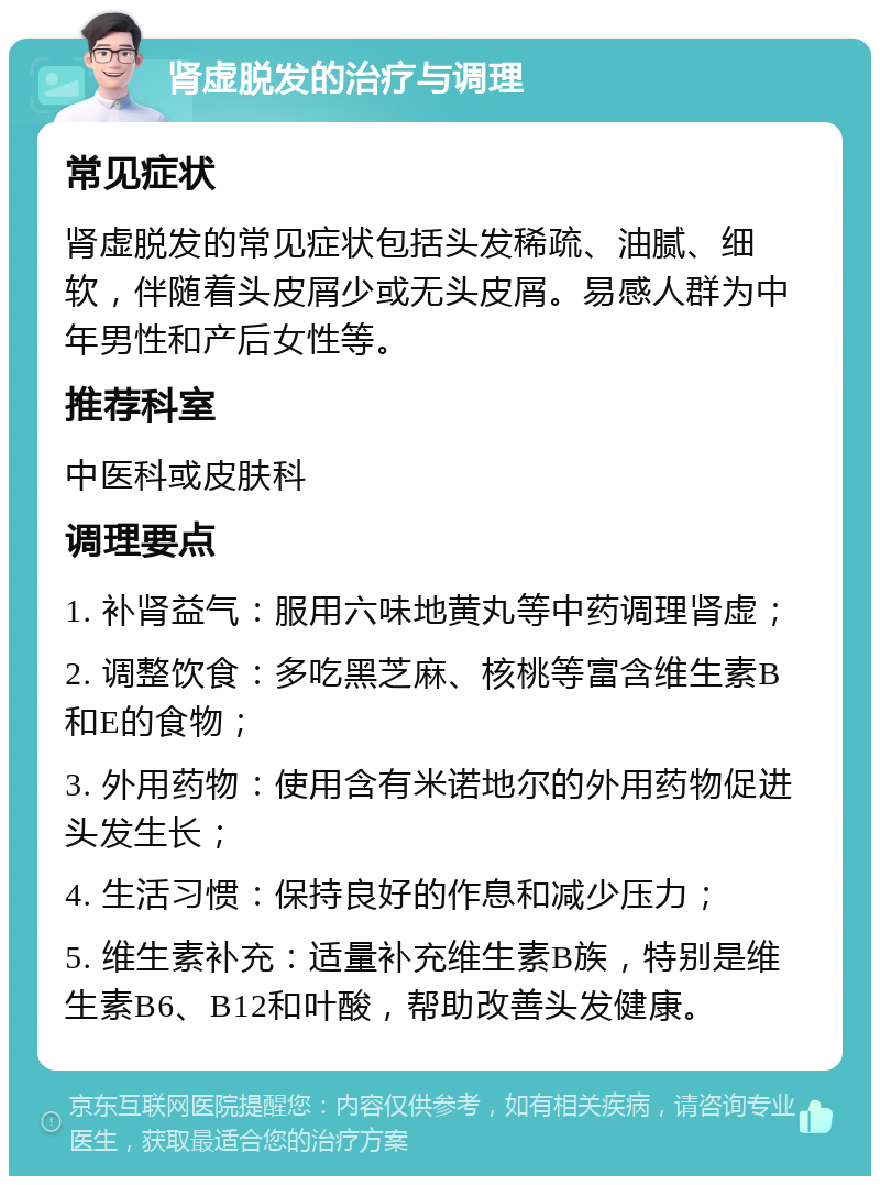 肾虚脱发的治疗与调理 常见症状 肾虚脱发的常见症状包括头发稀疏、油腻、细软，伴随着头皮屑少或无头皮屑。易感人群为中年男性和产后女性等。 推荐科室 中医科或皮肤科 调理要点 1. 补肾益气：服用六味地黄丸等中药调理肾虚； 2. 调整饮食：多吃黑芝麻、核桃等富含维生素B和E的食物； 3. 外用药物：使用含有米诺地尔的外用药物促进头发生长； 4. 生活习惯：保持良好的作息和减少压力； 5. 维生素补充：适量补充维生素B族，特别是维生素B6、B12和叶酸，帮助改善头发健康。