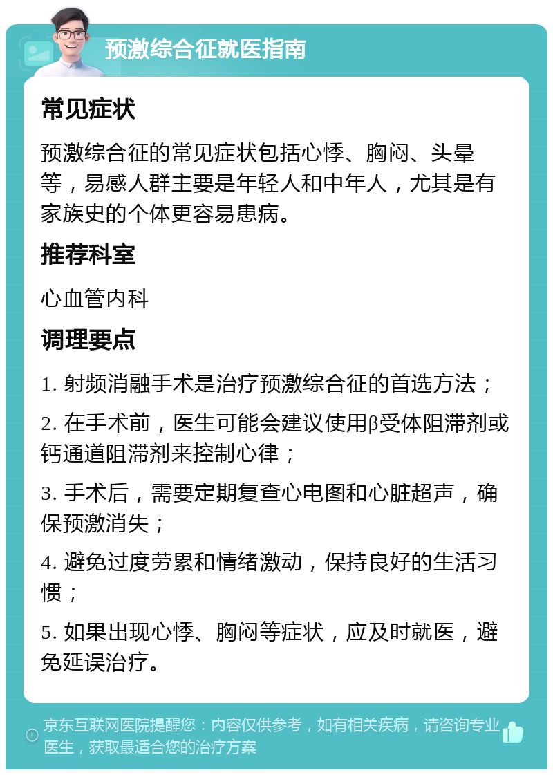 预激综合征就医指南 常见症状 预激综合征的常见症状包括心悸、胸闷、头晕等，易感人群主要是年轻人和中年人，尤其是有家族史的个体更容易患病。 推荐科室 心血管内科 调理要点 1. 射频消融手术是治疗预激综合征的首选方法； 2. 在手术前，医生可能会建议使用β受体阻滞剂或钙通道阻滞剂来控制心律； 3. 手术后，需要定期复查心电图和心脏超声，确保预激消失； 4. 避免过度劳累和情绪激动，保持良好的生活习惯； 5. 如果出现心悸、胸闷等症状，应及时就医，避免延误治疗。