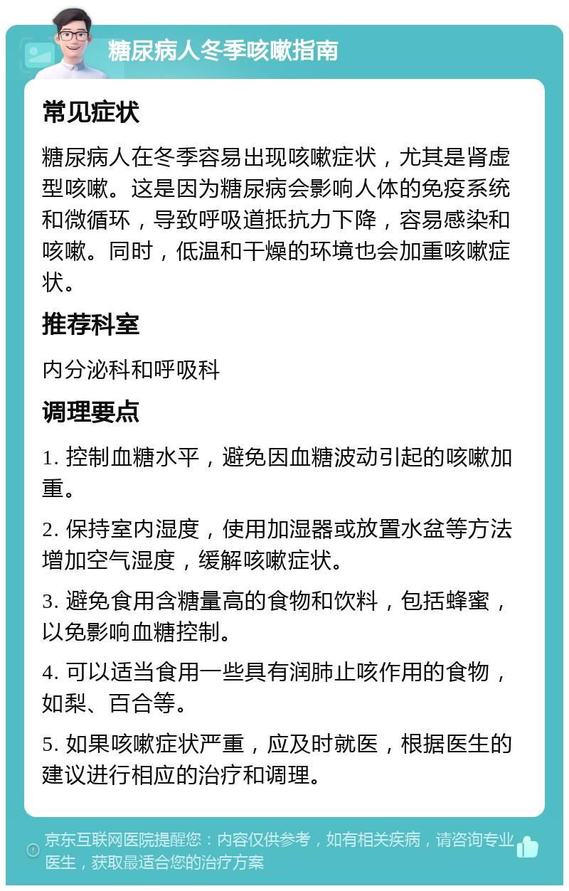 糖尿病人冬季咳嗽指南 常见症状 糖尿病人在冬季容易出现咳嗽症状，尤其是肾虚型咳嗽。这是因为糖尿病会影响人体的免疫系统和微循环，导致呼吸道抵抗力下降，容易感染和咳嗽。同时，低温和干燥的环境也会加重咳嗽症状。 推荐科室 内分泌科和呼吸科 调理要点 1. 控制血糖水平，避免因血糖波动引起的咳嗽加重。 2. 保持室内湿度，使用加湿器或放置水盆等方法增加空气湿度，缓解咳嗽症状。 3. 避免食用含糖量高的食物和饮料，包括蜂蜜，以免影响血糖控制。 4. 可以适当食用一些具有润肺止咳作用的食物，如梨、百合等。 5. 如果咳嗽症状严重，应及时就医，根据医生的建议进行相应的治疗和调理。