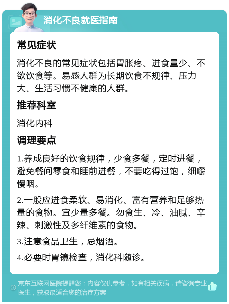 消化不良就医指南 常见症状 消化不良的常见症状包括胃胀疼、进食量少、不欲饮食等。易感人群为长期饮食不规律、压力大、生活习惯不健康的人群。 推荐科室 消化内科 调理要点 1.养成良好的饮食规律，少食多餐，定时进餐，避免餐间零食和睡前进餐，不要吃得过饱，细嚼慢咽。 2.一般应进食柔软、易消化、富有营养和足够热量的食物。宜少量多餐。勿食生、冷、油腻、辛辣、刺激性及多纤维素的食物。 3.注意食品卫生，忌烟酒。 4.必要时胃镜检查，消化科随诊。