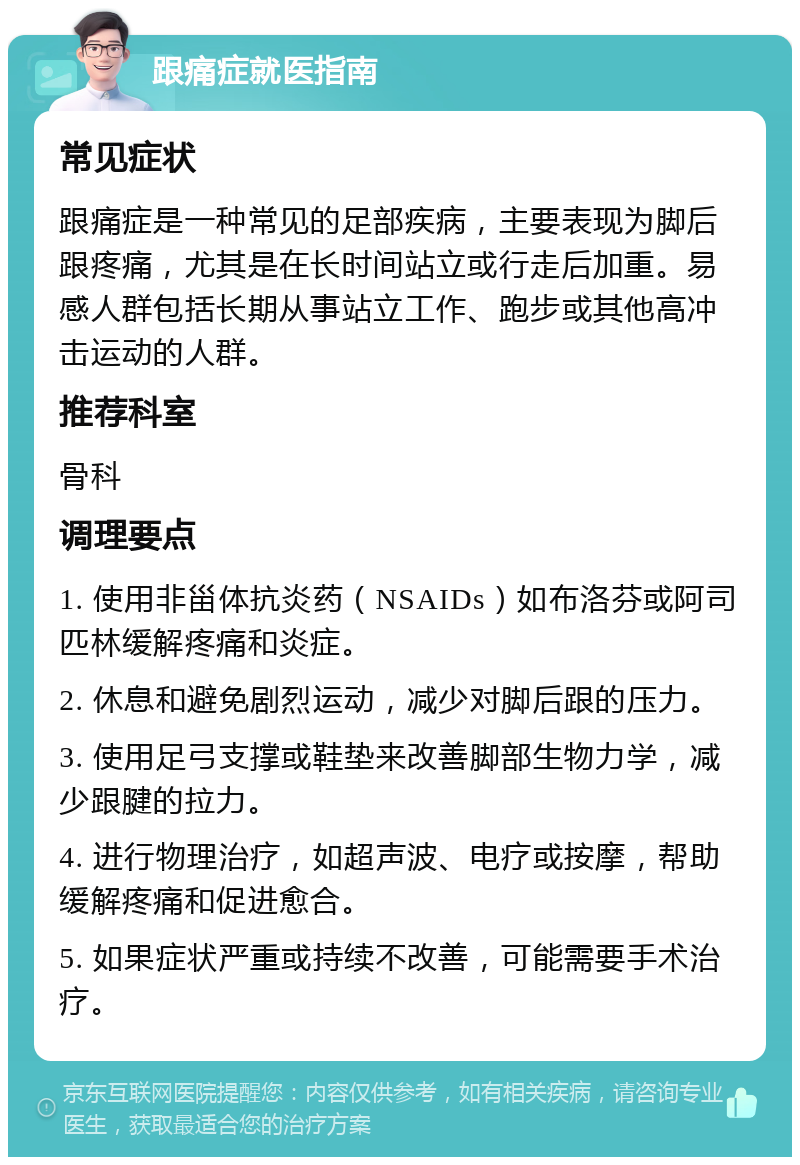 跟痛症就医指南 常见症状 跟痛症是一种常见的足部疾病，主要表现为脚后跟疼痛，尤其是在长时间站立或行走后加重。易感人群包括长期从事站立工作、跑步或其他高冲击运动的人群。 推荐科室 骨科 调理要点 1. 使用非甾体抗炎药（NSAIDs）如布洛芬或阿司匹林缓解疼痛和炎症。 2. 休息和避免剧烈运动，减少对脚后跟的压力。 3. 使用足弓支撑或鞋垫来改善脚部生物力学，减少跟腱的拉力。 4. 进行物理治疗，如超声波、电疗或按摩，帮助缓解疼痛和促进愈合。 5. 如果症状严重或持续不改善，可能需要手术治疗。