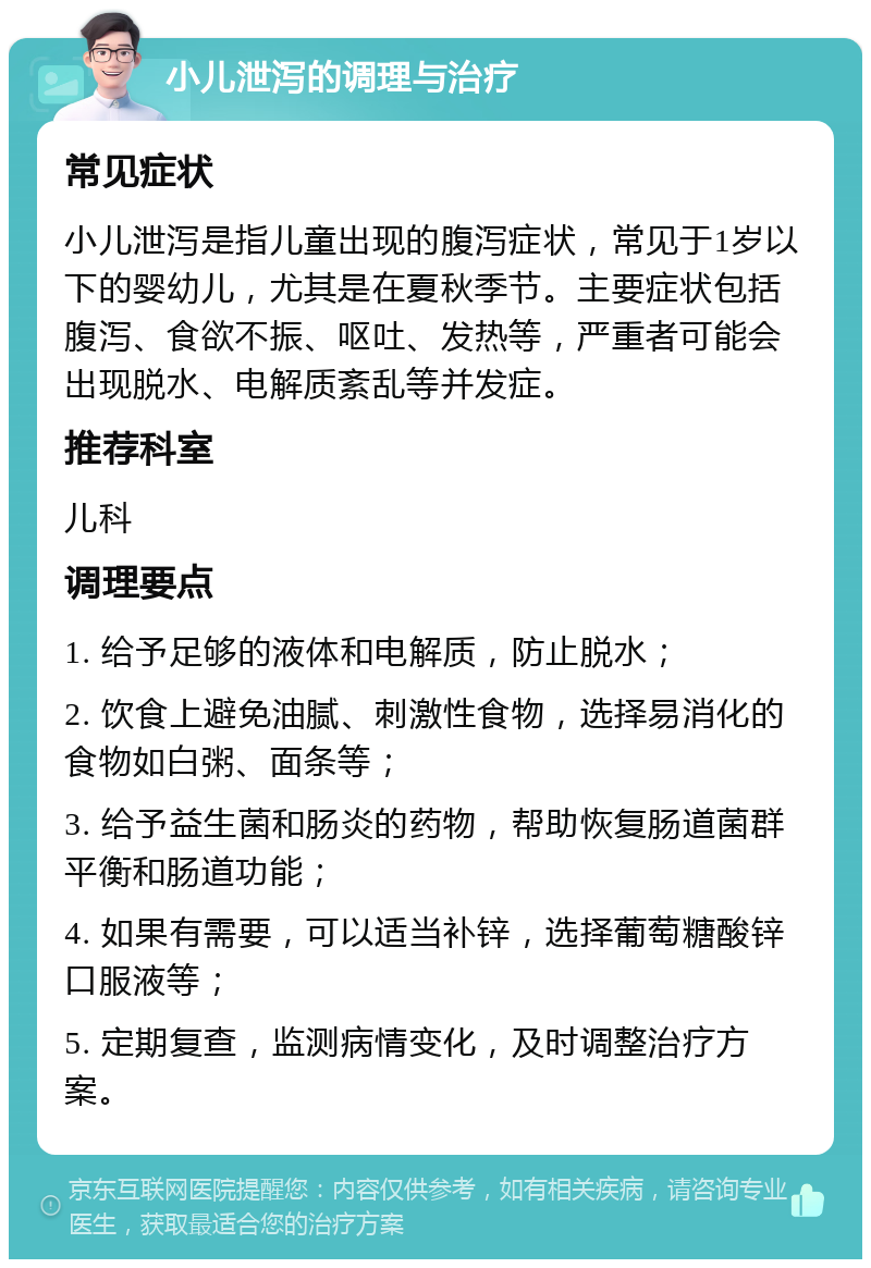 小儿泄泻的调理与治疗 常见症状 小儿泄泻是指儿童出现的腹泻症状，常见于1岁以下的婴幼儿，尤其是在夏秋季节。主要症状包括腹泻、食欲不振、呕吐、发热等，严重者可能会出现脱水、电解质紊乱等并发症。 推荐科室 儿科 调理要点 1. 给予足够的液体和电解质，防止脱水； 2. 饮食上避免油腻、刺激性食物，选择易消化的食物如白粥、面条等； 3. 给予益生菌和肠炎的药物，帮助恢复肠道菌群平衡和肠道功能； 4. 如果有需要，可以适当补锌，选择葡萄糖酸锌口服液等； 5. 定期复查，监测病情变化，及时调整治疗方案。