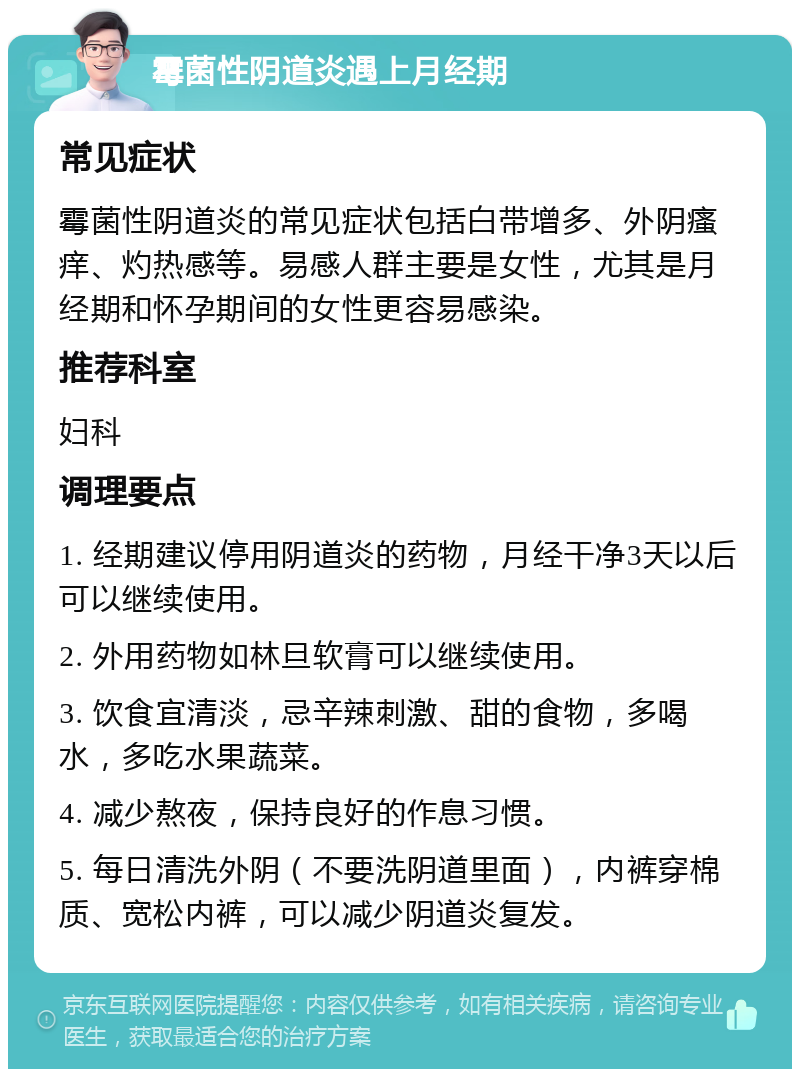 霉菌性阴道炎遇上月经期 常见症状 霉菌性阴道炎的常见症状包括白带增多、外阴瘙痒、灼热感等。易感人群主要是女性，尤其是月经期和怀孕期间的女性更容易感染。 推荐科室 妇科 调理要点 1. 经期建议停用阴道炎的药物，月经干净3天以后可以继续使用。 2. 外用药物如林旦软膏可以继续使用。 3. 饮食宜清淡，忌辛辣刺激、甜的食物，多喝水，多吃水果蔬菜。 4. 减少熬夜，保持良好的作息习惯。 5. 每日清洗外阴（不要洗阴道里面），内裤穿棉质、宽松内裤，可以减少阴道炎复发。