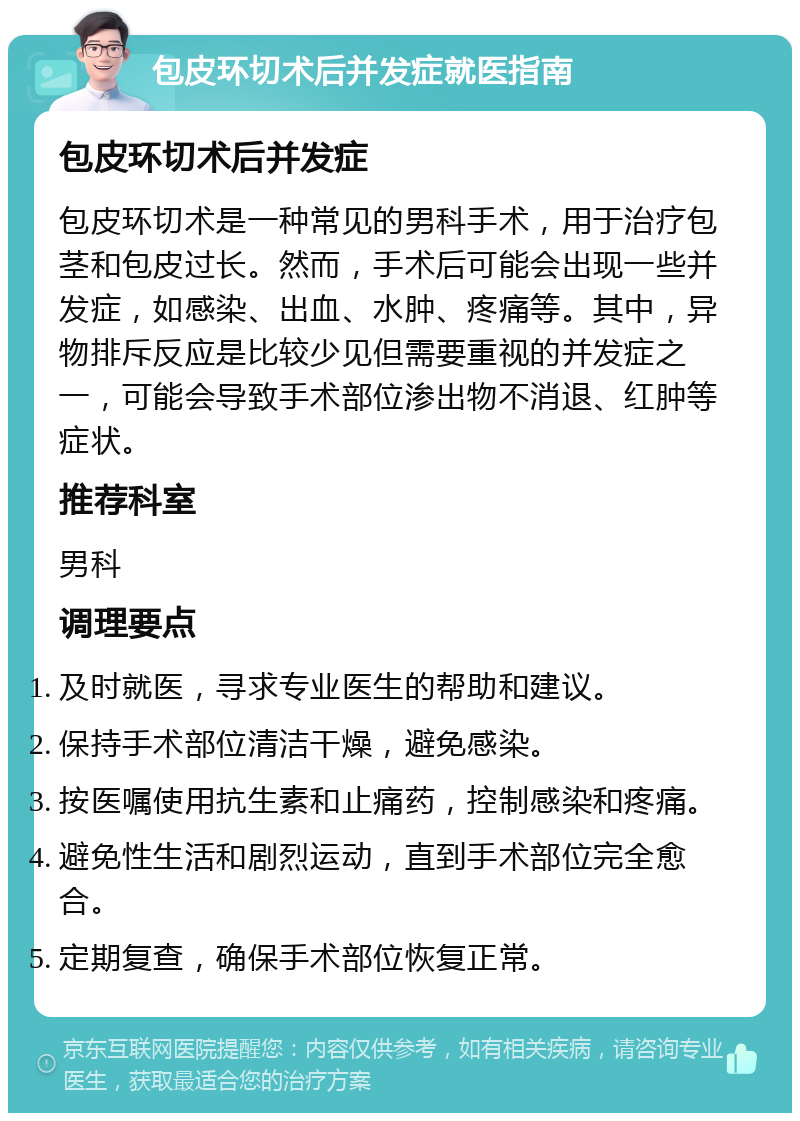 包皮环切术后并发症就医指南 包皮环切术后并发症 包皮环切术是一种常见的男科手术，用于治疗包茎和包皮过长。然而，手术后可能会出现一些并发症，如感染、出血、水肿、疼痛等。其中，异物排斥反应是比较少见但需要重视的并发症之一，可能会导致手术部位渗出物不消退、红肿等症状。 推荐科室 男科 调理要点 及时就医，寻求专业医生的帮助和建议。 保持手术部位清洁干燥，避免感染。 按医嘱使用抗生素和止痛药，控制感染和疼痛。 避免性生活和剧烈运动，直到手术部位完全愈合。 定期复查，确保手术部位恢复正常。