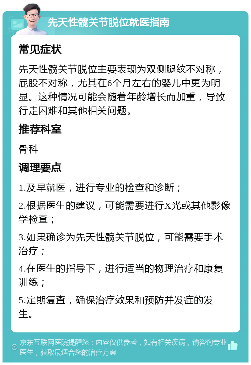 先天性髋关节脱位就医指南 常见症状 先天性髋关节脱位主要表现为双侧腿纹不对称，屁股不对称，尤其在6个月左右的婴儿中更为明显。这种情况可能会随着年龄增长而加重，导致行走困难和其他相关问题。 推荐科室 骨科 调理要点 1.及早就医，进行专业的检查和诊断； 2.根据医生的建议，可能需要进行X光或其他影像学检查； 3.如果确诊为先天性髋关节脱位，可能需要手术治疗； 4.在医生的指导下，进行适当的物理治疗和康复训练； 5.定期复查，确保治疗效果和预防并发症的发生。