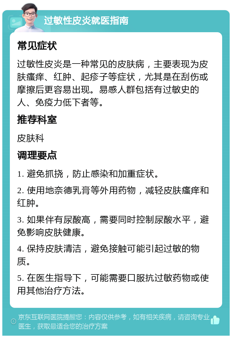 过敏性皮炎就医指南 常见症状 过敏性皮炎是一种常见的皮肤病，主要表现为皮肤瘙痒、红肿、起疹子等症状，尤其是在刮伤或摩擦后更容易出现。易感人群包括有过敏史的人、免疫力低下者等。 推荐科室 皮肤科 调理要点 1. 避免抓挠，防止感染和加重症状。 2. 使用地奈德乳膏等外用药物，减轻皮肤瘙痒和红肿。 3. 如果伴有尿酸高，需要同时控制尿酸水平，避免影响皮肤健康。 4. 保持皮肤清洁，避免接触可能引起过敏的物质。 5. 在医生指导下，可能需要口服抗过敏药物或使用其他治疗方法。