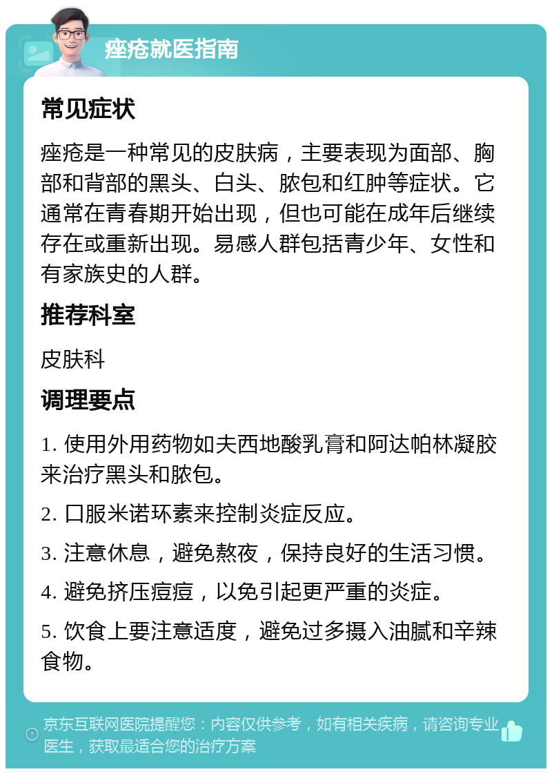 痤疮就医指南 常见症状 痤疮是一种常见的皮肤病，主要表现为面部、胸部和背部的黑头、白头、脓包和红肿等症状。它通常在青春期开始出现，但也可能在成年后继续存在或重新出现。易感人群包括青少年、女性和有家族史的人群。 推荐科室 皮肤科 调理要点 1. 使用外用药物如夫西地酸乳膏和阿达帕林凝胶来治疗黑头和脓包。 2. 口服米诺环素来控制炎症反应。 3. 注意休息，避免熬夜，保持良好的生活习惯。 4. 避免挤压痘痘，以免引起更严重的炎症。 5. 饮食上要注意适度，避免过多摄入油腻和辛辣食物。