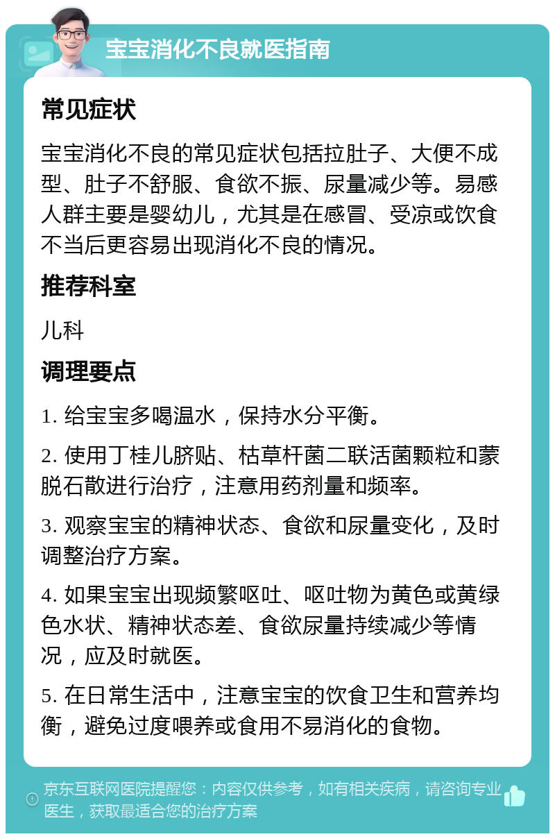 宝宝消化不良就医指南 常见症状 宝宝消化不良的常见症状包括拉肚子、大便不成型、肚子不舒服、食欲不振、尿量减少等。易感人群主要是婴幼儿，尤其是在感冒、受凉或饮食不当后更容易出现消化不良的情况。 推荐科室 儿科 调理要点 1. 给宝宝多喝温水，保持水分平衡。 2. 使用丁桂儿脐贴、枯草杆菌二联活菌颗粒和蒙脱石散进行治疗，注意用药剂量和频率。 3. 观察宝宝的精神状态、食欲和尿量变化，及时调整治疗方案。 4. 如果宝宝出现频繁呕吐、呕吐物为黄色或黄绿色水状、精神状态差、食欲尿量持续减少等情况，应及时就医。 5. 在日常生活中，注意宝宝的饮食卫生和营养均衡，避免过度喂养或食用不易消化的食物。