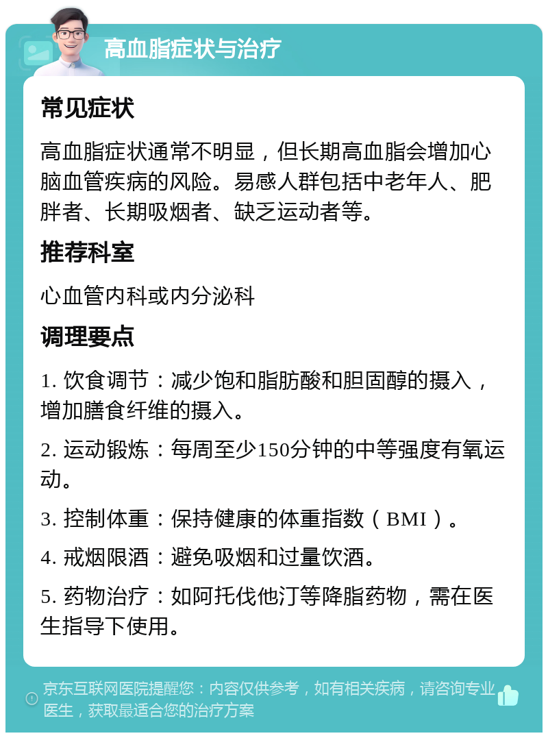 高血脂症状与治疗 常见症状 高血脂症状通常不明显，但长期高血脂会增加心脑血管疾病的风险。易感人群包括中老年人、肥胖者、长期吸烟者、缺乏运动者等。 推荐科室 心血管内科或内分泌科 调理要点 1. 饮食调节：减少饱和脂肪酸和胆固醇的摄入，增加膳食纤维的摄入。 2. 运动锻炼：每周至少150分钟的中等强度有氧运动。 3. 控制体重：保持健康的体重指数（BMI）。 4. 戒烟限酒：避免吸烟和过量饮酒。 5. 药物治疗：如阿托伐他汀等降脂药物，需在医生指导下使用。