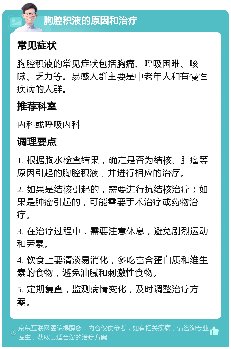 胸腔积液的原因和治疗 常见症状 胸腔积液的常见症状包括胸痛、呼吸困难、咳嗽、乏力等。易感人群主要是中老年人和有慢性疾病的人群。 推荐科室 内科或呼吸内科 调理要点 1. 根据胸水检查结果，确定是否为结核、肿瘤等原因引起的胸腔积液，并进行相应的治疗。 2. 如果是结核引起的，需要进行抗结核治疗；如果是肿瘤引起的，可能需要手术治疗或药物治疗。 3. 在治疗过程中，需要注意休息，避免剧烈运动和劳累。 4. 饮食上要清淡易消化，多吃富含蛋白质和维生素的食物，避免油腻和刺激性食物。 5. 定期复查，监测病情变化，及时调整治疗方案。