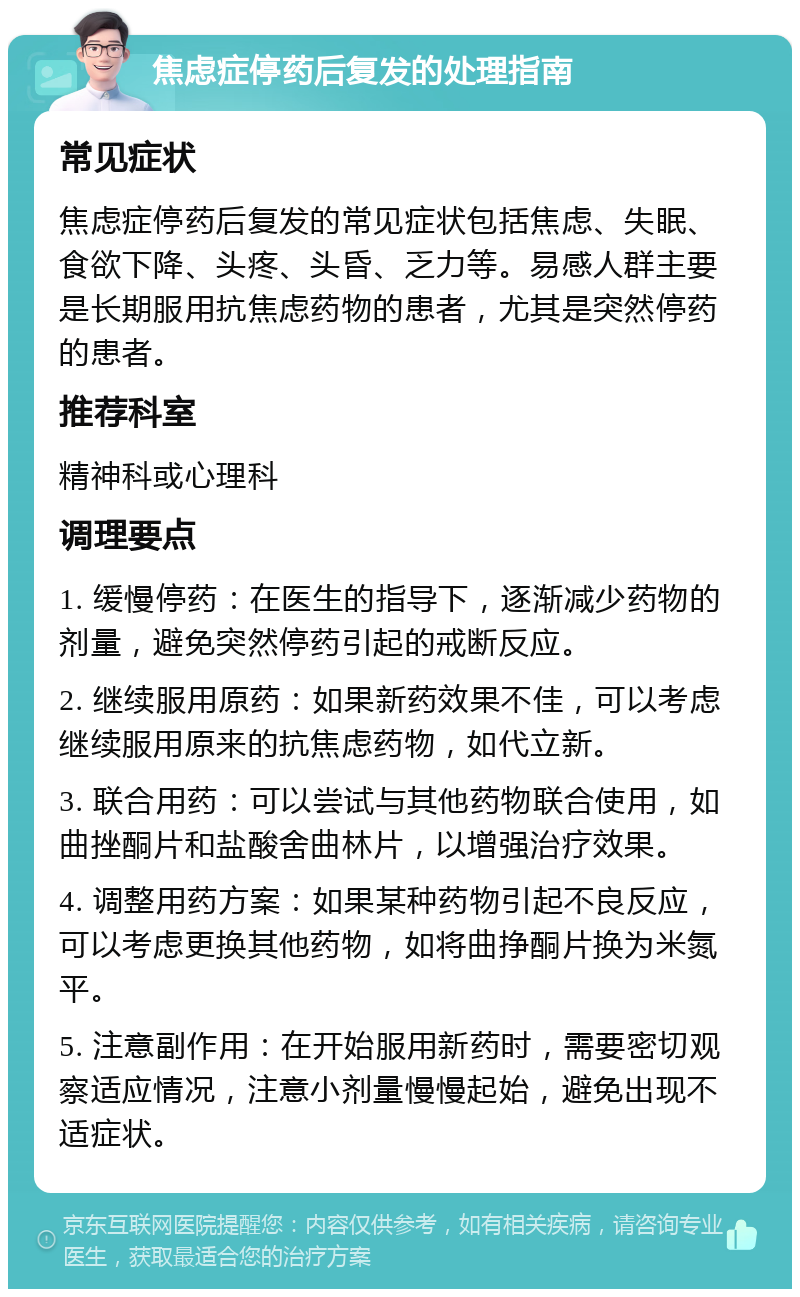 焦虑症停药后复发的处理指南 常见症状 焦虑症停药后复发的常见症状包括焦虑、失眠、食欲下降、头疼、头昏、乏力等。易感人群主要是长期服用抗焦虑药物的患者，尤其是突然停药的患者。 推荐科室 精神科或心理科 调理要点 1. 缓慢停药：在医生的指导下，逐渐减少药物的剂量，避免突然停药引起的戒断反应。 2. 继续服用原药：如果新药效果不佳，可以考虑继续服用原来的抗焦虑药物，如代立新。 3. 联合用药：可以尝试与其他药物联合使用，如曲挫酮片和盐酸舍曲林片，以增强治疗效果。 4. 调整用药方案：如果某种药物引起不良反应，可以考虑更换其他药物，如将曲挣酮片换为米氮平。 5. 注意副作用：在开始服用新药时，需要密切观察适应情况，注意小剂量慢慢起始，避免出现不适症状。