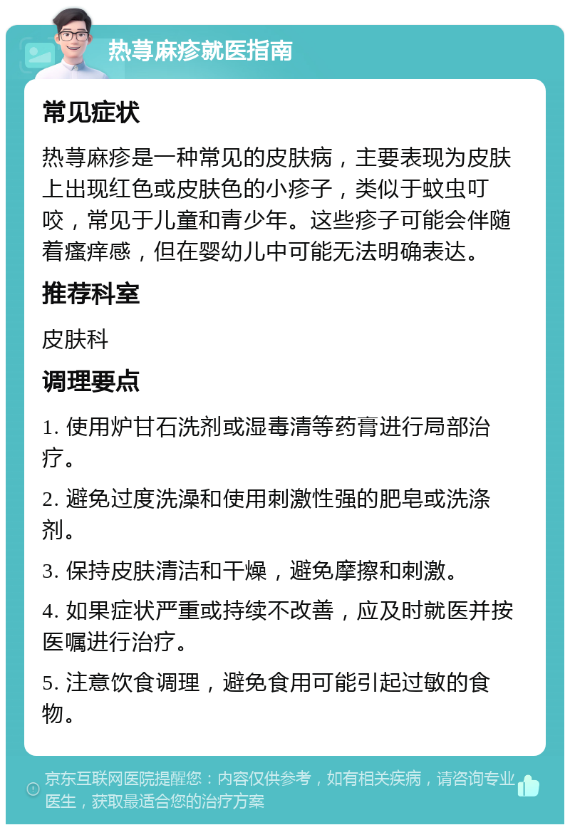 热荨麻疹就医指南 常见症状 热荨麻疹是一种常见的皮肤病，主要表现为皮肤上出现红色或皮肤色的小疹子，类似于蚊虫叮咬，常见于儿童和青少年。这些疹子可能会伴随着瘙痒感，但在婴幼儿中可能无法明确表达。 推荐科室 皮肤科 调理要点 1. 使用炉甘石洗剂或湿毒清等药膏进行局部治疗。 2. 避免过度洗澡和使用刺激性强的肥皂或洗涤剂。 3. 保持皮肤清洁和干燥，避免摩擦和刺激。 4. 如果症状严重或持续不改善，应及时就医并按医嘱进行治疗。 5. 注意饮食调理，避免食用可能引起过敏的食物。