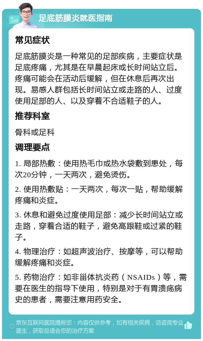 足底筋膜炎就医指南 常见症状 足底筋膜炎是一种常见的足部疾病，主要症状是足底疼痛，尤其是在早晨起床或长时间站立后。疼痛可能会在活动后缓解，但在休息后再次出现。易感人群包括长时间站立或走路的人、过度使用足部的人、以及穿着不合适鞋子的人。 推荐科室 骨科或足科 调理要点 1. 局部热敷：使用热毛巾或热水袋敷到患处，每次20分钟，一天两次，避免烫伤。 2. 使用热敷贴：一天两次，每次一贴，帮助缓解疼痛和炎症。 3. 休息和避免过度使用足部：减少长时间站立或走路，穿着合适的鞋子，避免高跟鞋或过紧的鞋子。 4. 物理治疗：如超声波治疗、按摩等，可以帮助缓解疼痛和炎症。 5. 药物治疗：如非甾体抗炎药（NSAIDs）等，需要在医生的指导下使用，特别是对于有胃溃疡病史的患者，需要注意用药安全。