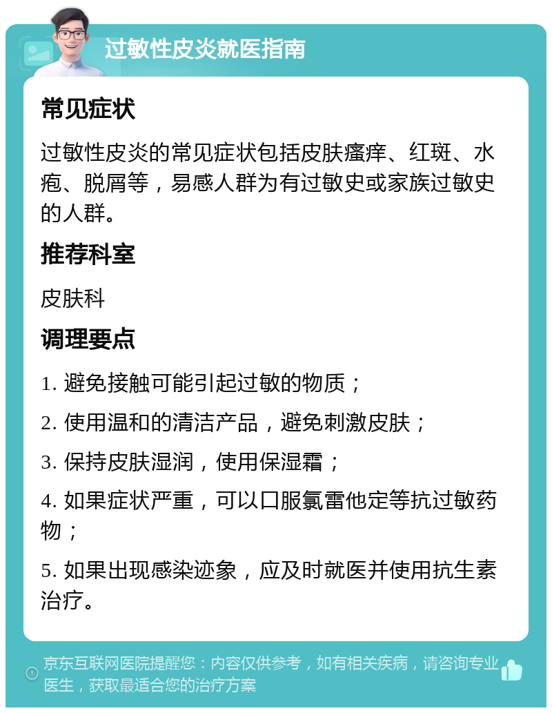 过敏性皮炎就医指南 常见症状 过敏性皮炎的常见症状包括皮肤瘙痒、红斑、水疱、脱屑等，易感人群为有过敏史或家族过敏史的人群。 推荐科室 皮肤科 调理要点 1. 避免接触可能引起过敏的物质； 2. 使用温和的清洁产品，避免刺激皮肤； 3. 保持皮肤湿润，使用保湿霜； 4. 如果症状严重，可以口服氯雷他定等抗过敏药物； 5. 如果出现感染迹象，应及时就医并使用抗生素治疗。