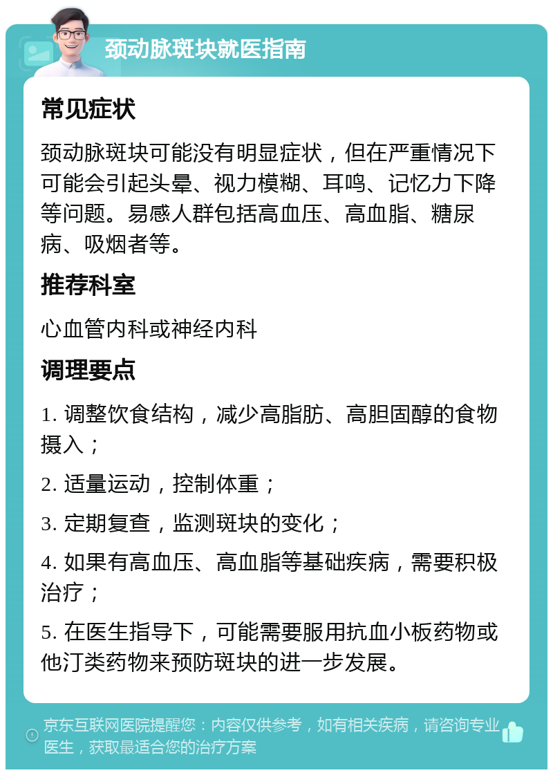 颈动脉斑块就医指南 常见症状 颈动脉斑块可能没有明显症状，但在严重情况下可能会引起头晕、视力模糊、耳鸣、记忆力下降等问题。易感人群包括高血压、高血脂、糖尿病、吸烟者等。 推荐科室 心血管内科或神经内科 调理要点 1. 调整饮食结构，减少高脂肪、高胆固醇的食物摄入； 2. 适量运动，控制体重； 3. 定期复查，监测斑块的变化； 4. 如果有高血压、高血脂等基础疾病，需要积极治疗； 5. 在医生指导下，可能需要服用抗血小板药物或他汀类药物来预防斑块的进一步发展。