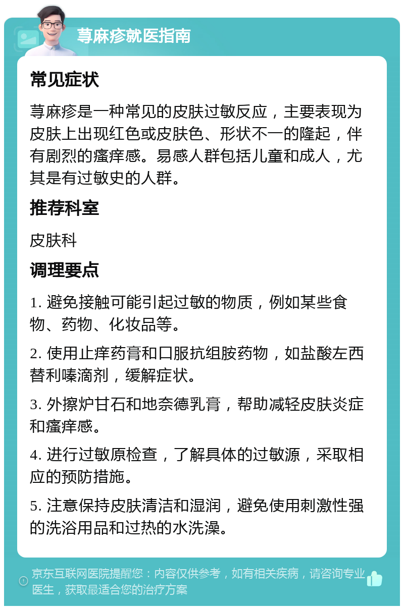 荨麻疹就医指南 常见症状 荨麻疹是一种常见的皮肤过敏反应，主要表现为皮肤上出现红色或皮肤色、形状不一的隆起，伴有剧烈的瘙痒感。易感人群包括儿童和成人，尤其是有过敏史的人群。 推荐科室 皮肤科 调理要点 1. 避免接触可能引起过敏的物质，例如某些食物、药物、化妆品等。 2. 使用止痒药膏和口服抗组胺药物，如盐酸左西替利嗪滴剂，缓解症状。 3. 外擦炉甘石和地奈德乳膏，帮助减轻皮肤炎症和瘙痒感。 4. 进行过敏原检查，了解具体的过敏源，采取相应的预防措施。 5. 注意保持皮肤清洁和湿润，避免使用刺激性强的洗浴用品和过热的水洗澡。