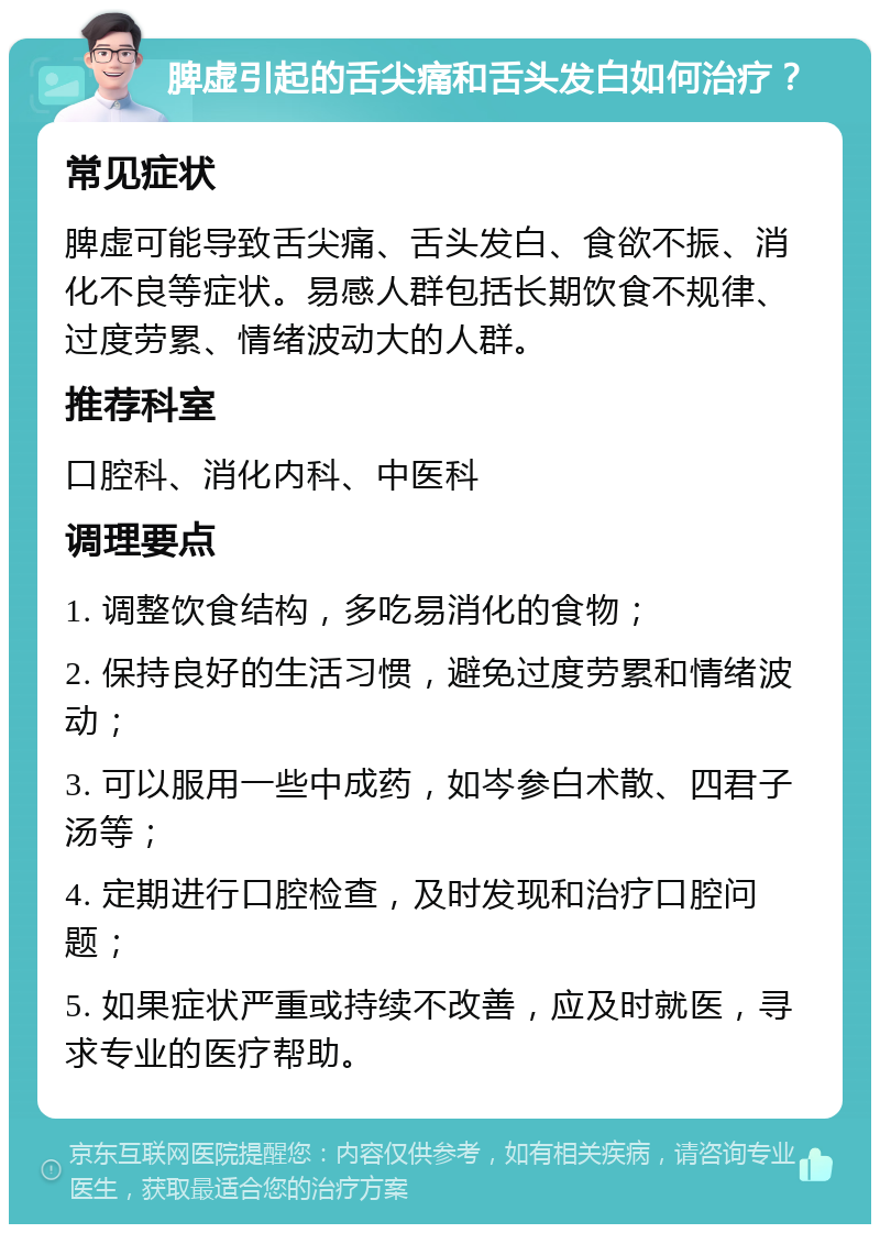 脾虚引起的舌尖痛和舌头发白如何治疗？ 常见症状 脾虚可能导致舌尖痛、舌头发白、食欲不振、消化不良等症状。易感人群包括长期饮食不规律、过度劳累、情绪波动大的人群。 推荐科室 口腔科、消化内科、中医科 调理要点 1. 调整饮食结构，多吃易消化的食物； 2. 保持良好的生活习惯，避免过度劳累和情绪波动； 3. 可以服用一些中成药，如岑参白术散、四君子汤等； 4. 定期进行口腔检查，及时发现和治疗口腔问题； 5. 如果症状严重或持续不改善，应及时就医，寻求专业的医疗帮助。