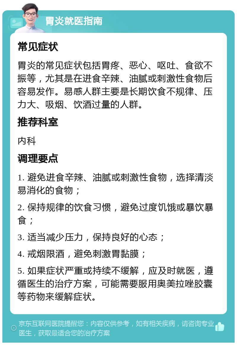 胃炎就医指南 常见症状 胃炎的常见症状包括胃疼、恶心、呕吐、食欲不振等，尤其是在进食辛辣、油腻或刺激性食物后容易发作。易感人群主要是长期饮食不规律、压力大、吸烟、饮酒过量的人群。 推荐科室 内科 调理要点 1. 避免进食辛辣、油腻或刺激性食物，选择清淡易消化的食物； 2. 保持规律的饮食习惯，避免过度饥饿或暴饮暴食； 3. 适当减少压力，保持良好的心态； 4. 戒烟限酒，避免刺激胃黏膜； 5. 如果症状严重或持续不缓解，应及时就医，遵循医生的治疗方案，可能需要服用奥美拉唑胶囊等药物来缓解症状。