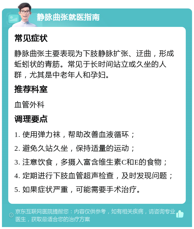 静脉曲张就医指南 常见症状 静脉曲张主要表现为下肢静脉扩张、迂曲，形成蚯蚓状的青筋。常见于长时间站立或久坐的人群，尤其是中老年人和孕妇。 推荐科室 血管外科 调理要点 1. 使用弹力袜，帮助改善血液循环； 2. 避免久站久坐，保持适量的运动； 3. 注意饮食，多摄入富含维生素C和E的食物； 4. 定期进行下肢血管超声检查，及时发现问题； 5. 如果症状严重，可能需要手术治疗。