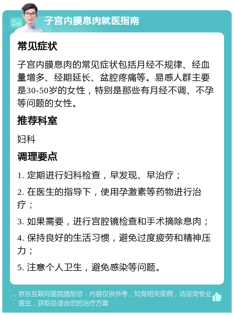 子宫内膜息肉就医指南 常见症状 子宫内膜息肉的常见症状包括月经不规律、经血量增多、经期延长、盆腔疼痛等。易感人群主要是30-50岁的女性，特别是那些有月经不调、不孕等问题的女性。 推荐科室 妇科 调理要点 1. 定期进行妇科检查，早发现、早治疗； 2. 在医生的指导下，使用孕激素等药物进行治疗； 3. 如果需要，进行宫腔镜检查和手术摘除息肉； 4. 保持良好的生活习惯，避免过度疲劳和精神压力； 5. 注意个人卫生，避免感染等问题。