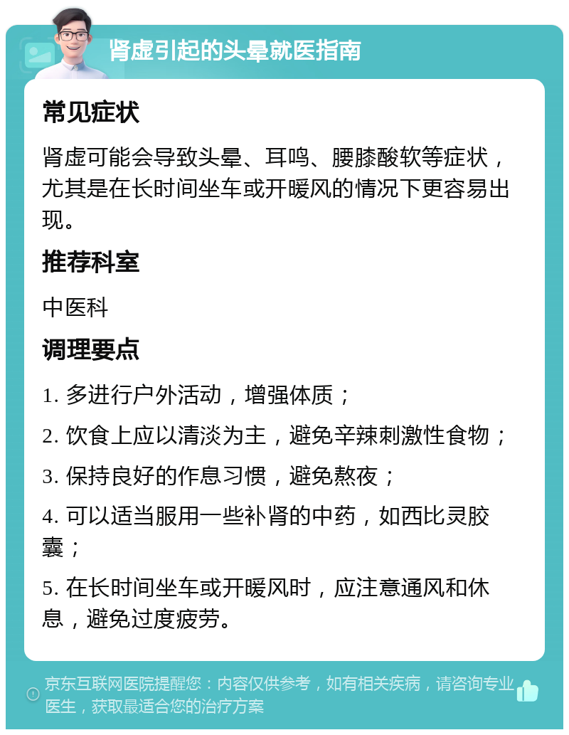 肾虚引起的头晕就医指南 常见症状 肾虚可能会导致头晕、耳鸣、腰膝酸软等症状，尤其是在长时间坐车或开暖风的情况下更容易出现。 推荐科室 中医科 调理要点 1. 多进行户外活动，增强体质； 2. 饮食上应以清淡为主，避免辛辣刺激性食物； 3. 保持良好的作息习惯，避免熬夜； 4. 可以适当服用一些补肾的中药，如西比灵胶囊； 5. 在长时间坐车或开暖风时，应注意通风和休息，避免过度疲劳。