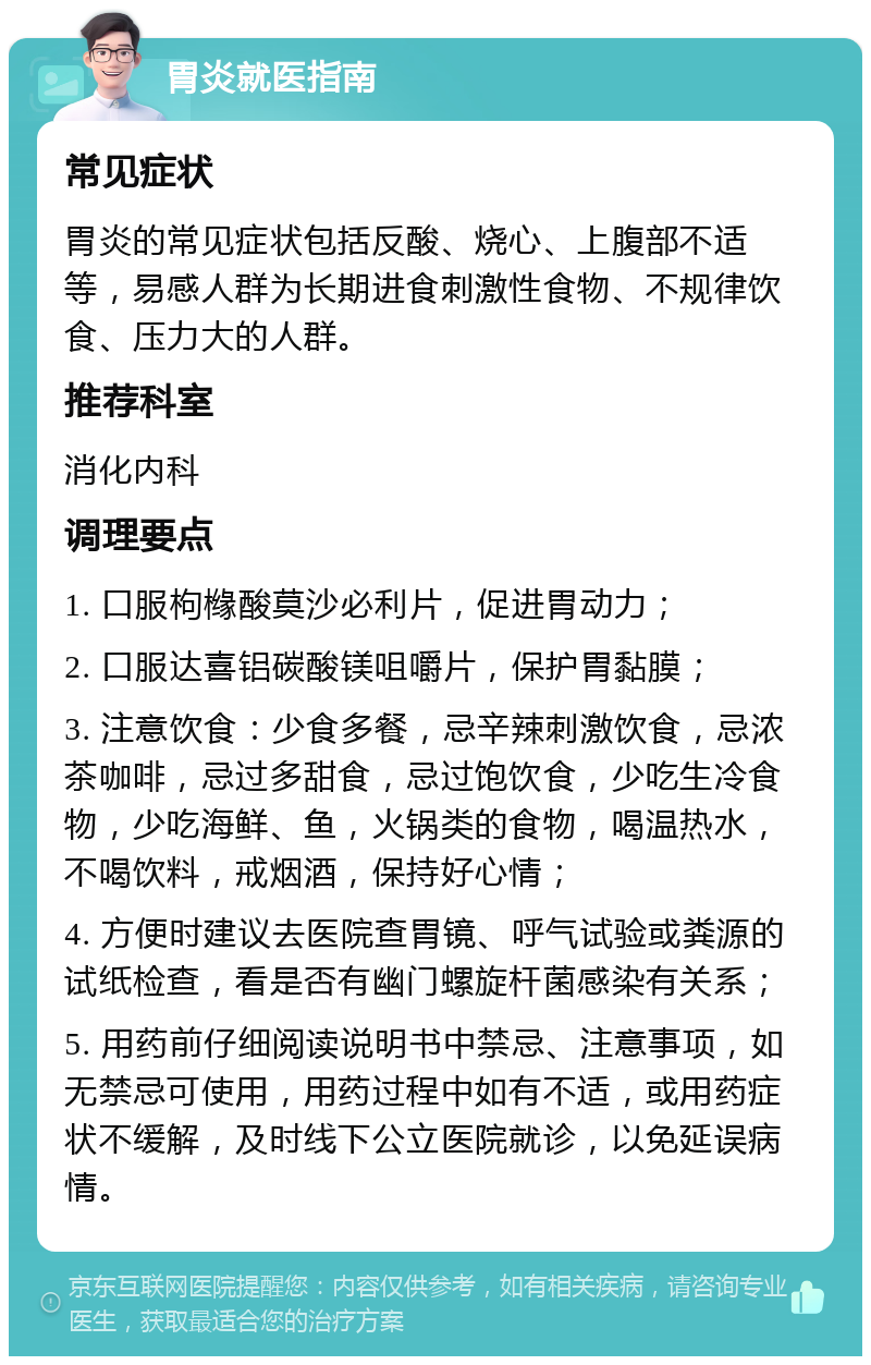 胃炎就医指南 常见症状 胃炎的常见症状包括反酸、烧心、上腹部不适等，易感人群为长期进食刺激性食物、不规律饮食、压力大的人群。 推荐科室 消化内科 调理要点 1. 口服枸橼酸莫沙必利片，促进胃动力； 2. 口服达喜铝碳酸镁咀嚼片，保护胃黏膜； 3. 注意饮食：少食多餐，忌辛辣刺激饮食，忌浓茶咖啡，忌过多甜食，忌过饱饮食，少吃生冷食物，少吃海鲜、鱼，火锅类的食物，喝温热水，不喝饮料，戒烟酒，保持好心情； 4. 方便时建议去医院查胃镜、呼气试验或粪源的试纸检查，看是否有幽门螺旋杆菌感染有关系； 5. 用药前仔细阅读说明书中禁忌、注意事项，如无禁忌可使用，用药过程中如有不适，或用药症状不缓解，及时线下公立医院就诊，以免延误病情。