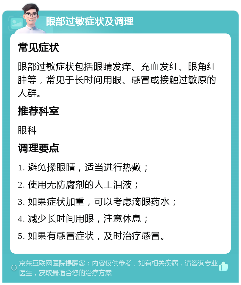 眼部过敏症状及调理 常见症状 眼部过敏症状包括眼睛发痒、充血发红、眼角红肿等，常见于长时间用眼、感冒或接触过敏原的人群。 推荐科室 眼科 调理要点 1. 避免揉眼睛，适当进行热敷； 2. 使用无防腐剂的人工泪液； 3. 如果症状加重，可以考虑滴眼药水； 4. 减少长时间用眼，注意休息； 5. 如果有感冒症状，及时治疗感冒。