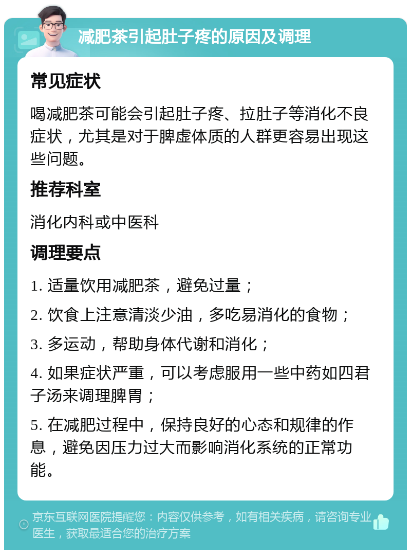 减肥茶引起肚子疼的原因及调理 常见症状 喝减肥茶可能会引起肚子疼、拉肚子等消化不良症状，尤其是对于脾虚体质的人群更容易出现这些问题。 推荐科室 消化内科或中医科 调理要点 1. 适量饮用减肥茶，避免过量； 2. 饮食上注意清淡少油，多吃易消化的食物； 3. 多运动，帮助身体代谢和消化； 4. 如果症状严重，可以考虑服用一些中药如四君子汤来调理脾胃； 5. 在减肥过程中，保持良好的心态和规律的作息，避免因压力过大而影响消化系统的正常功能。