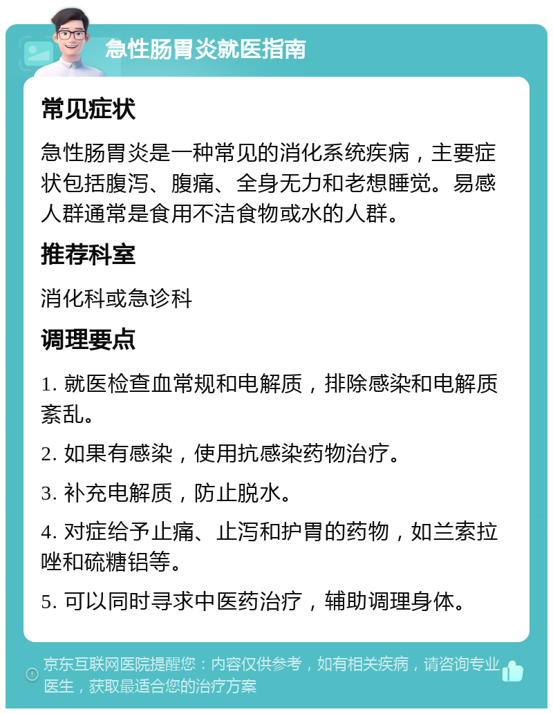 急性肠胃炎就医指南 常见症状 急性肠胃炎是一种常见的消化系统疾病，主要症状包括腹泻、腹痛、全身无力和老想睡觉。易感人群通常是食用不洁食物或水的人群。 推荐科室 消化科或急诊科 调理要点 1. 就医检查血常规和电解质，排除感染和电解质紊乱。 2. 如果有感染，使用抗感染药物治疗。 3. 补充电解质，防止脱水。 4. 对症给予止痛、止泻和护胃的药物，如兰索拉唑和硫糖铝等。 5. 可以同时寻求中医药治疗，辅助调理身体。