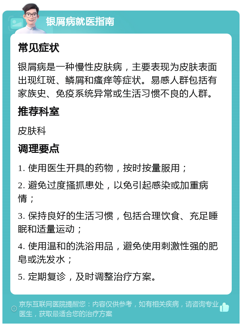 银屑病就医指南 常见症状 银屑病是一种慢性皮肤病，主要表现为皮肤表面出现红斑、鳞屑和瘙痒等症状。易感人群包括有家族史、免疫系统异常或生活习惯不良的人群。 推荐科室 皮肤科 调理要点 1. 使用医生开具的药物，按时按量服用； 2. 避免过度搔抓患处，以免引起感染或加重病情； 3. 保持良好的生活习惯，包括合理饮食、充足睡眠和适量运动； 4. 使用温和的洗浴用品，避免使用刺激性强的肥皂或洗发水； 5. 定期复诊，及时调整治疗方案。