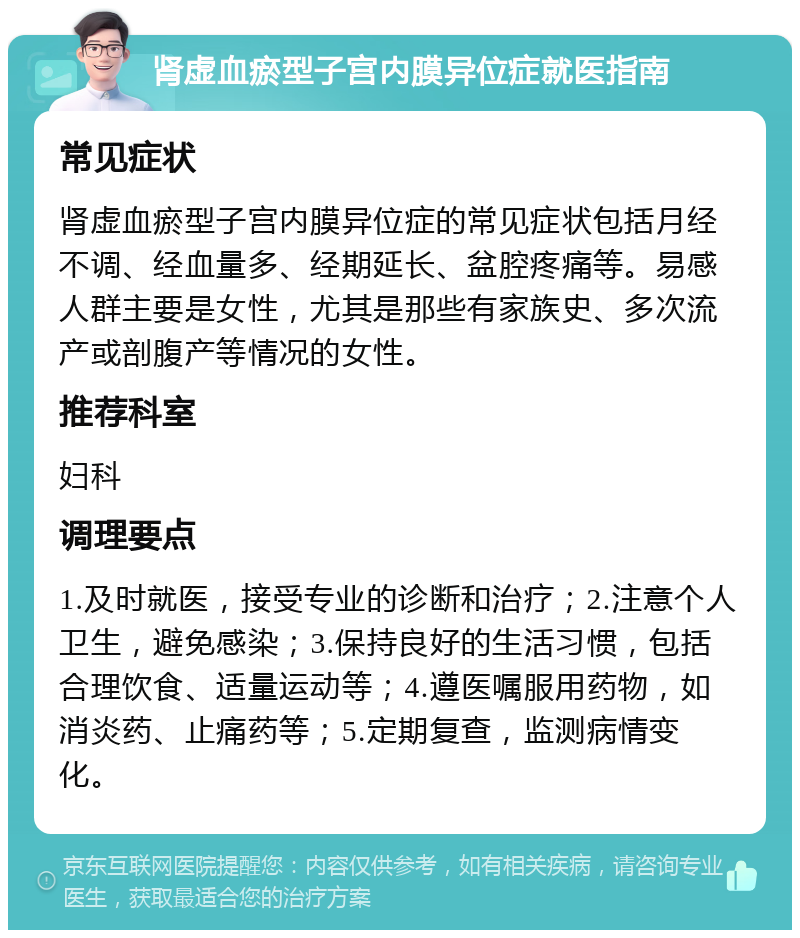 肾虚血瘀型子宫内膜异位症就医指南 常见症状 肾虚血瘀型子宫内膜异位症的常见症状包括月经不调、经血量多、经期延长、盆腔疼痛等。易感人群主要是女性，尤其是那些有家族史、多次流产或剖腹产等情况的女性。 推荐科室 妇科 调理要点 1.及时就医，接受专业的诊断和治疗；2.注意个人卫生，避免感染；3.保持良好的生活习惯，包括合理饮食、适量运动等；4.遵医嘱服用药物，如消炎药、止痛药等；5.定期复查，监测病情变化。