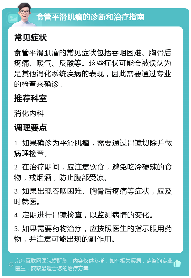 食管平滑肌瘤的诊断和治疗指南 常见症状 食管平滑肌瘤的常见症状包括吞咽困难、胸骨后疼痛、嗳气、反酸等。这些症状可能会被误认为是其他消化系统疾病的表现，因此需要通过专业的检查来确诊。 推荐科室 消化内科 调理要点 1. 如果确诊为平滑肌瘤，需要通过胃镜切除并做病理检查。 2. 在治疗期间，应注意饮食，避免吃冷硬辣的食物，戒烟酒，防止腹部受凉。 3. 如果出现吞咽困难、胸骨后疼痛等症状，应及时就医。 4. 定期进行胃镜检查，以监测病情的变化。 5. 如果需要药物治疗，应按照医生的指示服用药物，并注意可能出现的副作用。