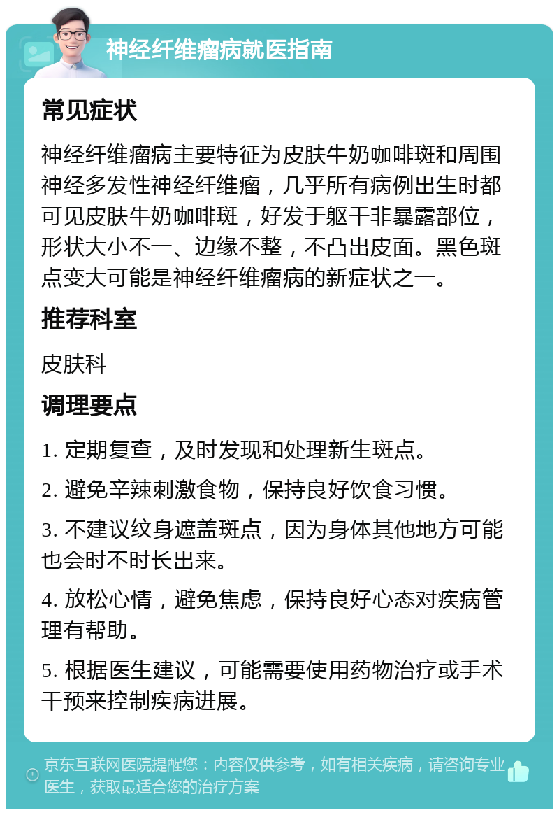 神经纤维瘤病就医指南 常见症状 神经纤维瘤病主要特征为皮肤牛奶咖啡斑和周围神经多发性神经纤维瘤，几乎所有病例出生时都可见皮肤牛奶咖啡斑，好发于躯干非暴露部位，形状大小不一、边缘不整，不凸出皮面。黑色斑点变大可能是神经纤维瘤病的新症状之一。 推荐科室 皮肤科 调理要点 1. 定期复查，及时发现和处理新生斑点。 2. 避免辛辣刺激食物，保持良好饮食习惯。 3. 不建议纹身遮盖斑点，因为身体其他地方可能也会时不时长出来。 4. 放松心情，避免焦虑，保持良好心态对疾病管理有帮助。 5. 根据医生建议，可能需要使用药物治疗或手术干预来控制疾病进展。