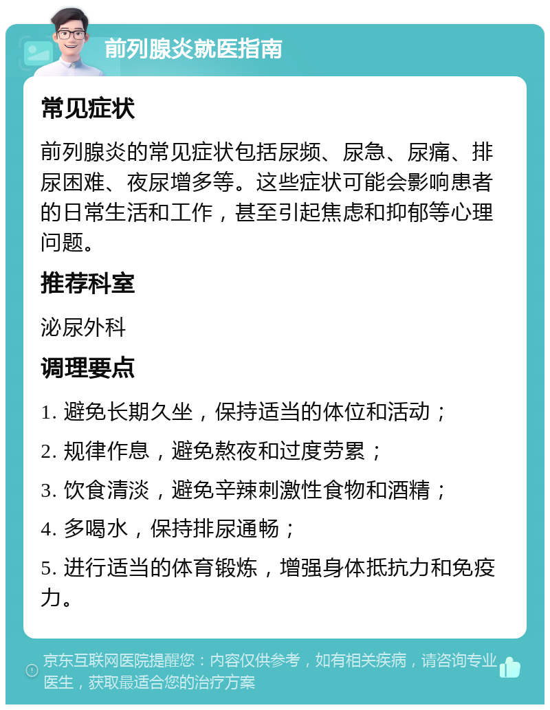 前列腺炎就医指南 常见症状 前列腺炎的常见症状包括尿频、尿急、尿痛、排尿困难、夜尿增多等。这些症状可能会影响患者的日常生活和工作，甚至引起焦虑和抑郁等心理问题。 推荐科室 泌尿外科 调理要点 1. 避免长期久坐，保持适当的体位和活动； 2. 规律作息，避免熬夜和过度劳累； 3. 饮食清淡，避免辛辣刺激性食物和酒精； 4. 多喝水，保持排尿通畅； 5. 进行适当的体育锻炼，增强身体抵抗力和免疫力。