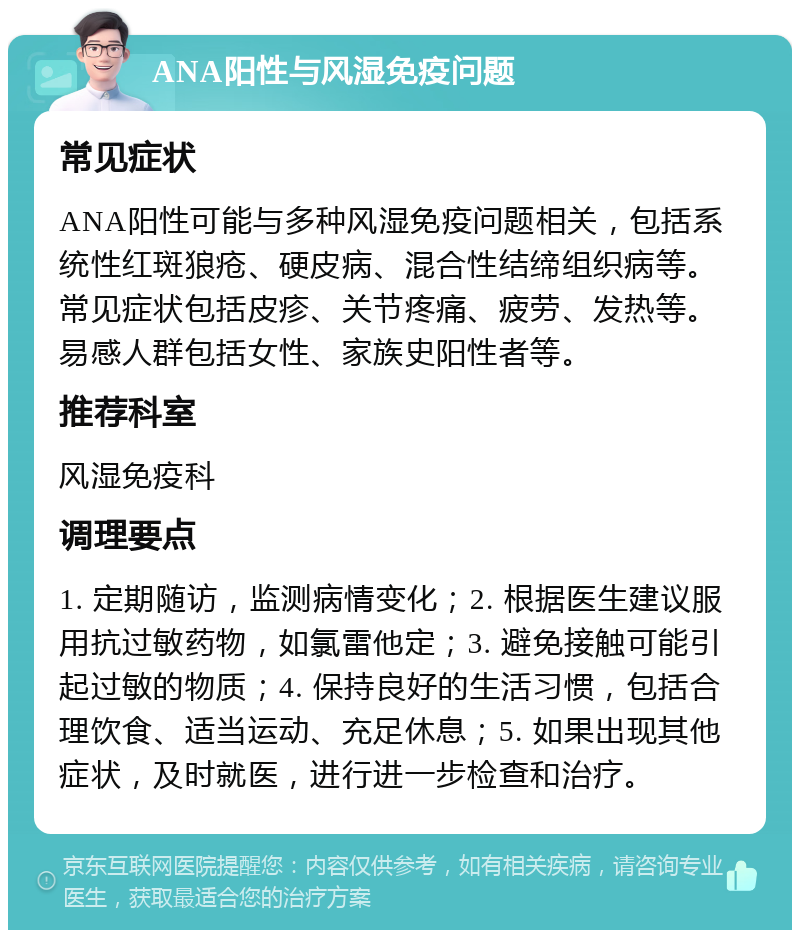 ANA阳性与风湿免疫问题 常见症状 ANA阳性可能与多种风湿免疫问题相关，包括系统性红斑狼疮、硬皮病、混合性结缔组织病等。常见症状包括皮疹、关节疼痛、疲劳、发热等。易感人群包括女性、家族史阳性者等。 推荐科室 风湿免疫科 调理要点 1. 定期随访，监测病情变化；2. 根据医生建议服用抗过敏药物，如氯雷他定；3. 避免接触可能引起过敏的物质；4. 保持良好的生活习惯，包括合理饮食、适当运动、充足休息；5. 如果出现其他症状，及时就医，进行进一步检查和治疗。