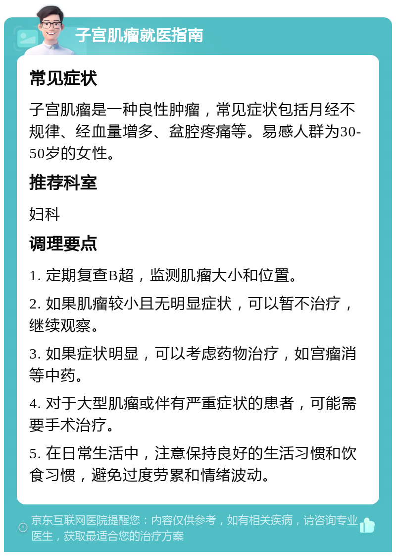 子宫肌瘤就医指南 常见症状 子宫肌瘤是一种良性肿瘤，常见症状包括月经不规律、经血量增多、盆腔疼痛等。易感人群为30-50岁的女性。 推荐科室 妇科 调理要点 1. 定期复查B超，监测肌瘤大小和位置。 2. 如果肌瘤较小且无明显症状，可以暂不治疗，继续观察。 3. 如果症状明显，可以考虑药物治疗，如宫瘤消等中药。 4. 对于大型肌瘤或伴有严重症状的患者，可能需要手术治疗。 5. 在日常生活中，注意保持良好的生活习惯和饮食习惯，避免过度劳累和情绪波动。