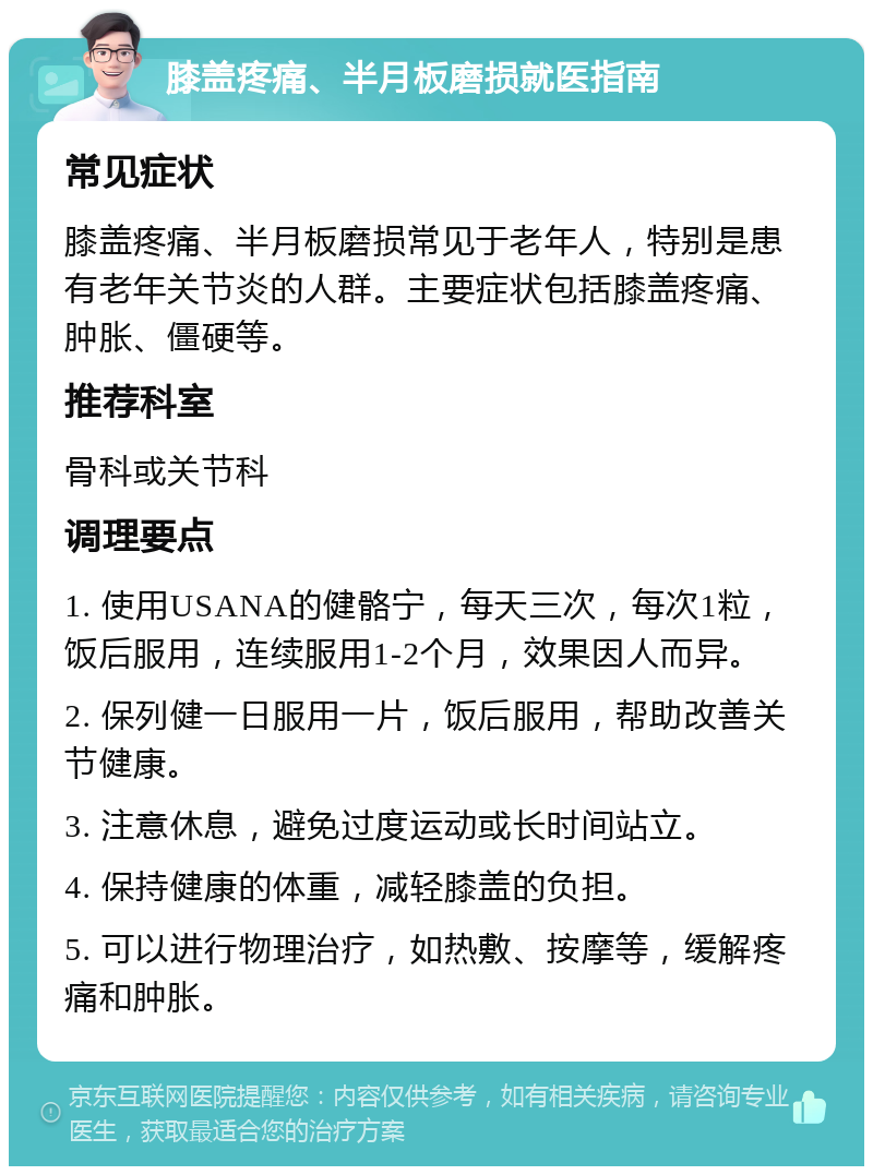 膝盖疼痛、半月板磨损就医指南 常见症状 膝盖疼痛、半月板磨损常见于老年人，特别是患有老年关节炎的人群。主要症状包括膝盖疼痛、肿胀、僵硬等。 推荐科室 骨科或关节科 调理要点 1. 使用USANA的健骼宁，每天三次，每次1粒，饭后服用，连续服用1-2个月，效果因人而异。 2. 保列健一日服用一片，饭后服用，帮助改善关节健康。 3. 注意休息，避免过度运动或长时间站立。 4. 保持健康的体重，减轻膝盖的负担。 5. 可以进行物理治疗，如热敷、按摩等，缓解疼痛和肿胀。