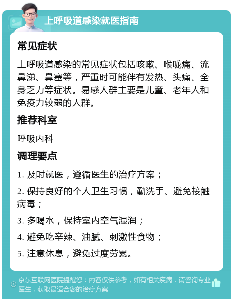 上呼吸道感染就医指南 常见症状 上呼吸道感染的常见症状包括咳嗽、喉咙痛、流鼻涕、鼻塞等，严重时可能伴有发热、头痛、全身乏力等症状。易感人群主要是儿童、老年人和免疫力较弱的人群。 推荐科室 呼吸内科 调理要点 1. 及时就医，遵循医生的治疗方案； 2. 保持良好的个人卫生习惯，勤洗手、避免接触病毒； 3. 多喝水，保持室内空气湿润； 4. 避免吃辛辣、油腻、刺激性食物； 5. 注意休息，避免过度劳累。